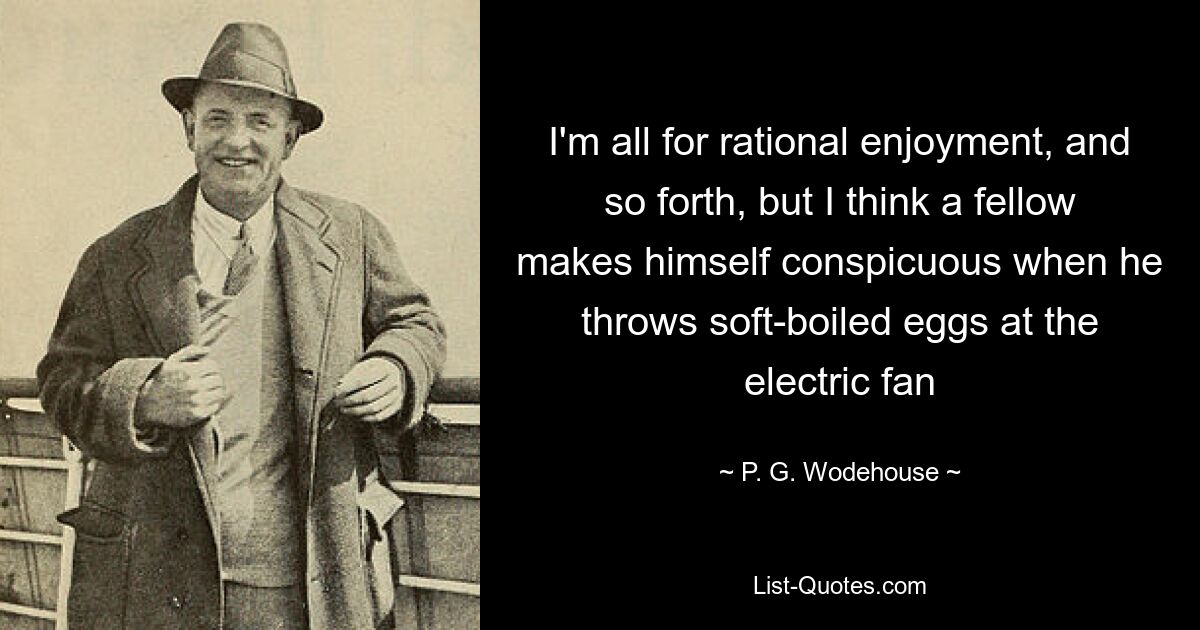 I'm all for rational enjoyment, and so forth, but I think a fellow makes himself conspicuous when he throws soft-boiled eggs at the electric fan — © P. G. Wodehouse