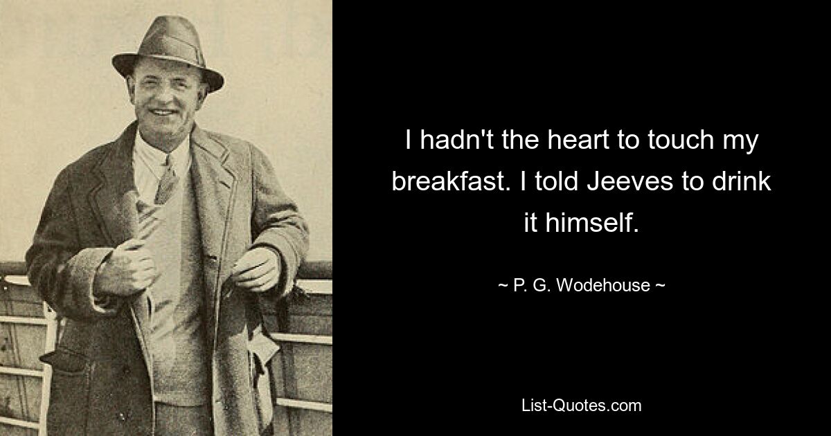 I hadn't the heart to touch my breakfast. I told Jeeves to drink it himself. — © P. G. Wodehouse