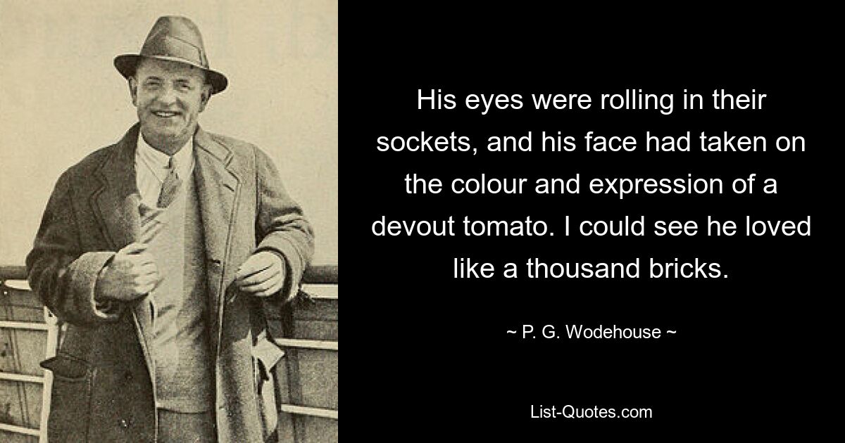 His eyes were rolling in their sockets, and his face had taken on the colour and expression of a devout tomato. I could see he loved like a thousand bricks. — © P. G. Wodehouse