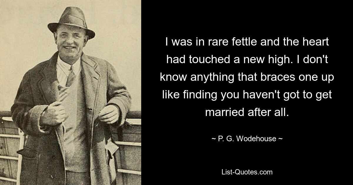 I was in rare fettle and the heart had touched a new high. I don't know anything that braces one up like finding you haven't got to get married after all. — © P. G. Wodehouse