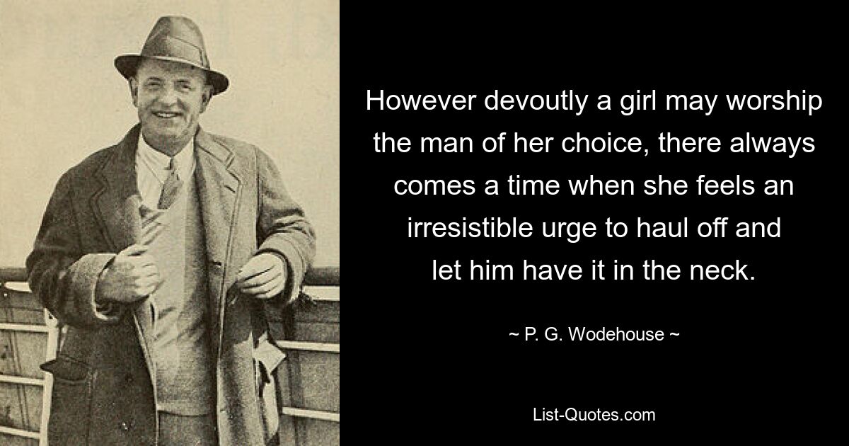 However devoutly a girl may worship the man of her choice, there always comes a time when she feels an irresistible urge to haul off and let him have it in the neck. — © P. G. Wodehouse