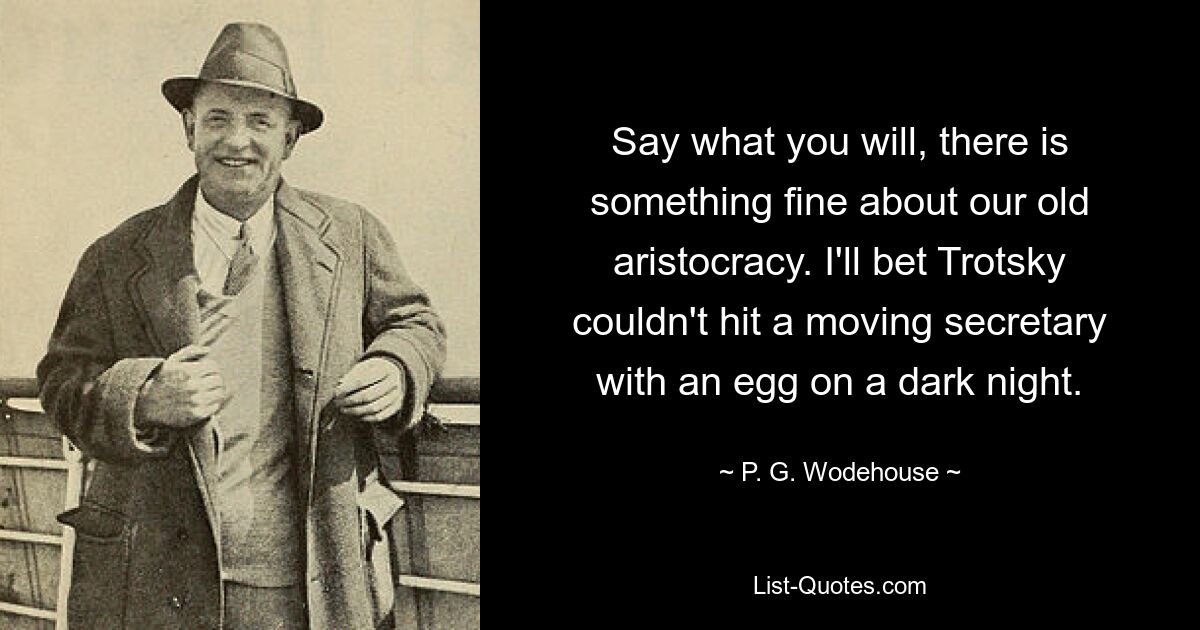 Say what you will, there is something fine about our old aristocracy. I'll bet Trotsky couldn't hit a moving secretary with an egg on a dark night. — © P. G. Wodehouse