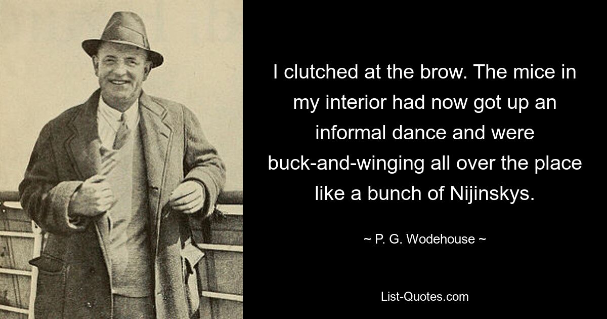 I clutched at the brow. The mice in my interior had now got up an informal dance and were buck-and-winging all over the place like a bunch of Nijinskys. — © P. G. Wodehouse