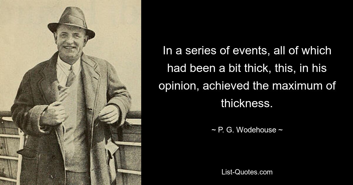 In a series of events, all of which had been a bit thick, this, in his opinion, achieved the maximum of thickness. — © P. G. Wodehouse