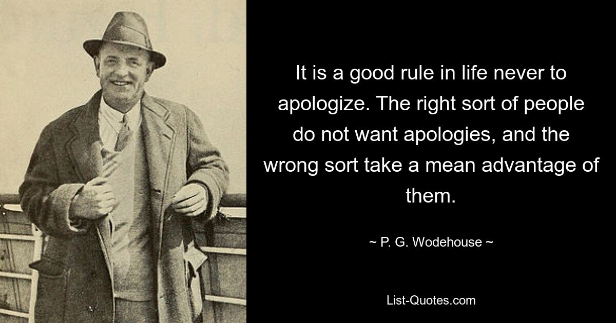 It is a good rule in life never to apologize. The right sort of people do not want apologies, and the wrong sort take a mean advantage of them. — © P. G. Wodehouse