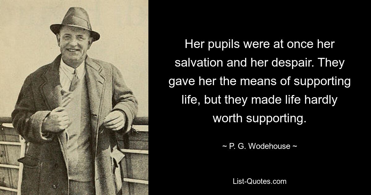 Her pupils were at once her salvation and her despair. They gave her the means of supporting life, but they made life hardly worth supporting. — © P. G. Wodehouse