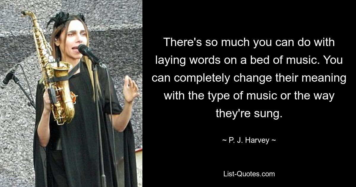 There's so much you can do with laying words on a bed of music. You can completely change their meaning with the type of music or the way they're sung. — © P. J. Harvey