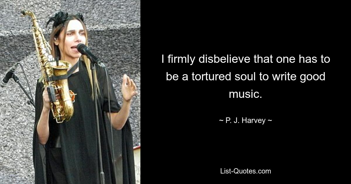 I firmly disbelieve that one has to be a tortured soul to write good music. — © P. J. Harvey