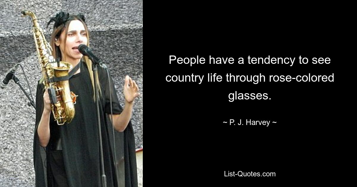 People have a tendency to see country life through rose-colored glasses. — © P. J. Harvey