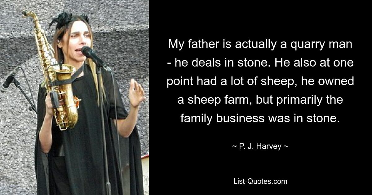 Mein Vater ist eigentlich Steinbrucharbeiter, er handelt mit Steinen. Er hatte auch einmal viele Schafe, er besaß eine Schaffarm, aber in erster Linie war das Familienunternehmen in Stein gemeißelt. — © PJ Harvey 