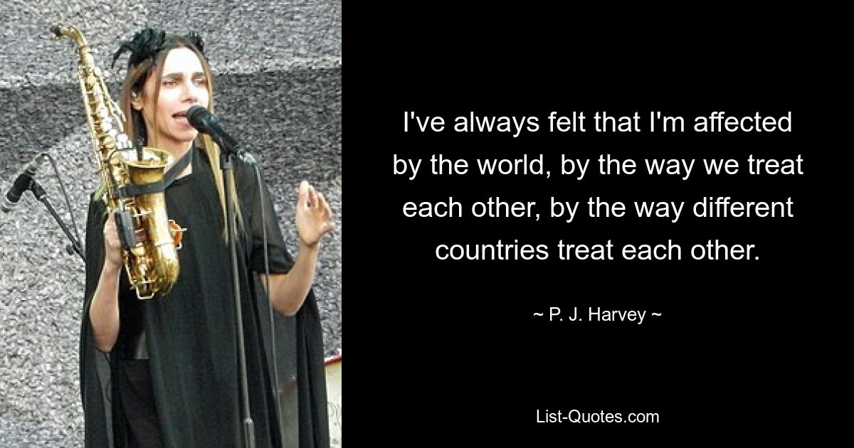 I've always felt that I'm affected by the world, by the way we treat each other, by the way different countries treat each other. — © P. J. Harvey