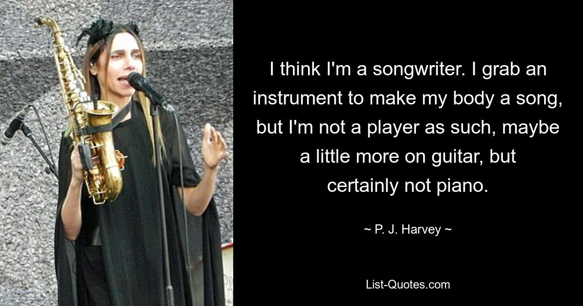 Ich glaube, ich bin ein Songwriter. Ich schnappe mir ein Instrument, um meinem Körper ein Lied zu geben, aber ich bin kein Spieler als solcher, vielleicht ein bisschen mehr Gitarre, aber auf keinen Fall Klavier. — © PJ Harvey