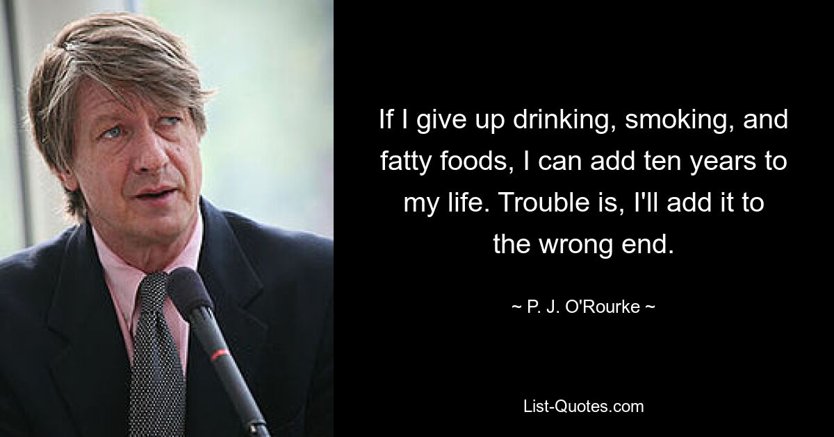 If I give up drinking, smoking, and fatty foods, I can add ten years to my life. Trouble is, I'll add it to the wrong end. — © P. J. O'Rourke