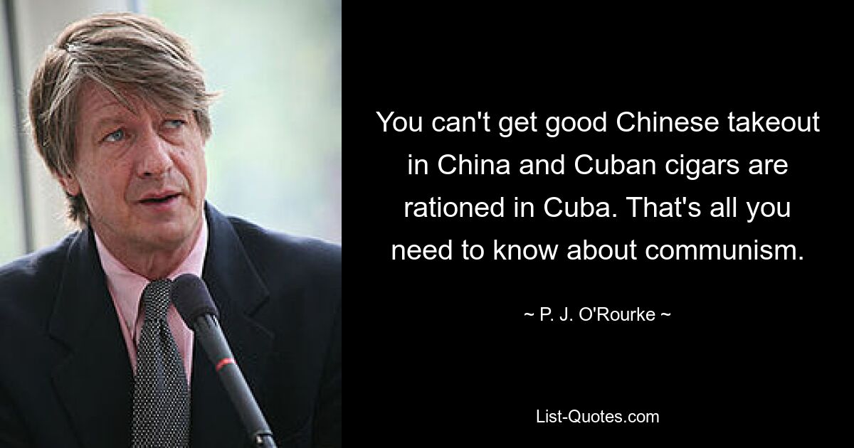 You can't get good Chinese takeout in China and Cuban cigars are rationed in Cuba. That's all you need to know about communism. — © P. J. O'Rourke