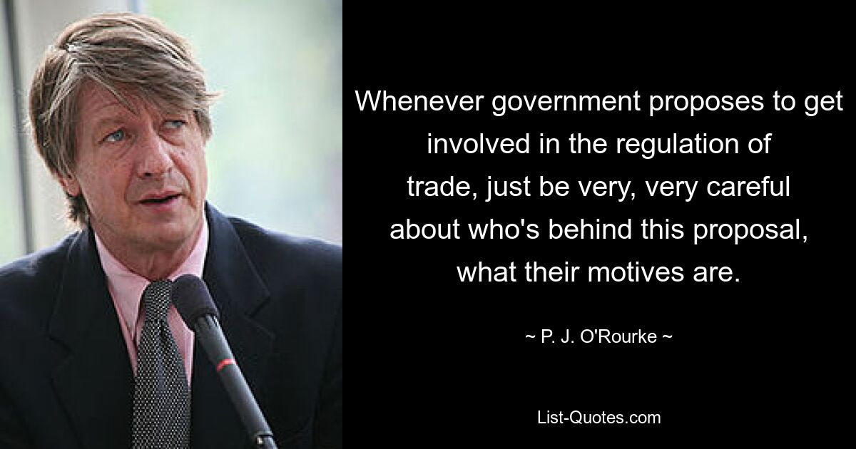 Whenever government proposes to get involved in the regulation of trade, just be very, very careful about who's behind this proposal, what their motives are. — © P. J. O'Rourke