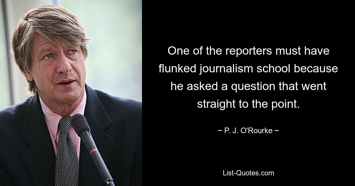 One of the reporters must have flunked journalism school because he asked a question that went straight to the point. — © P. J. O'Rourke