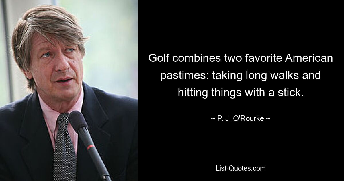 Golf combines two favorite American pastimes: taking long walks and hitting things with a stick. — © P. J. O'Rourke