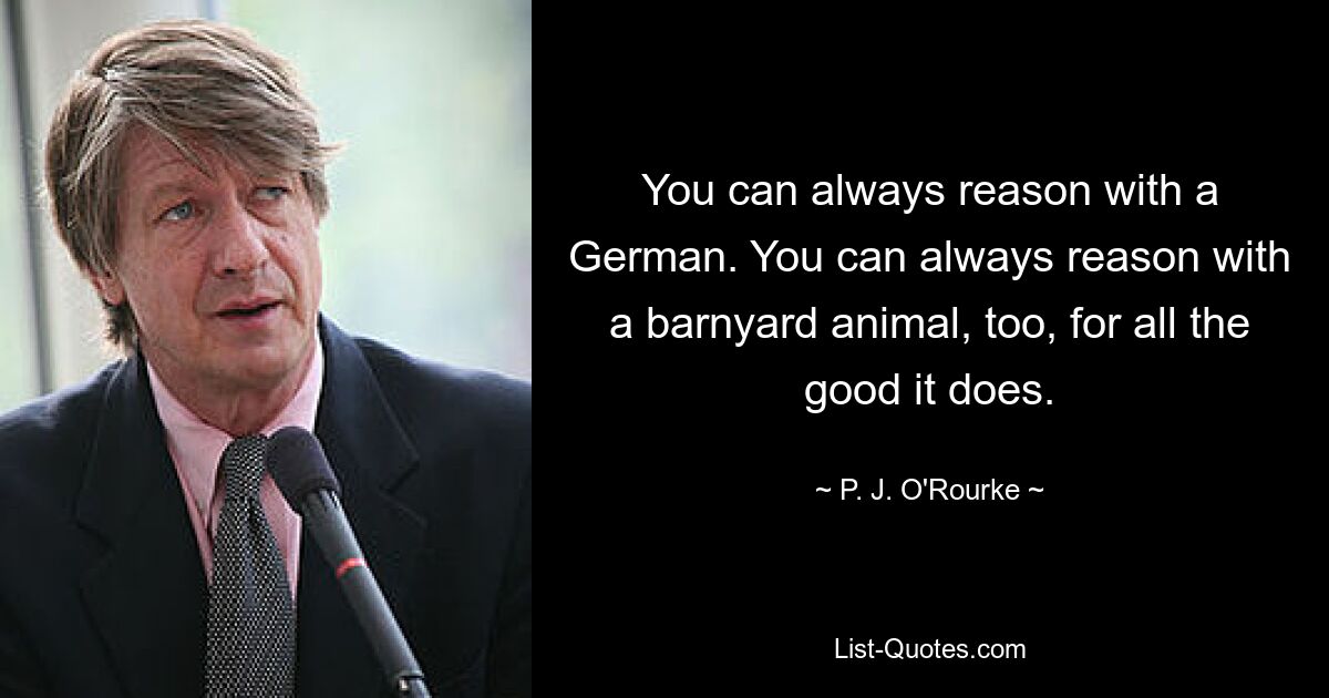 You can always reason with a German. You can always reason with a barnyard animal, too, for all the good it does. — © P. J. O'Rourke