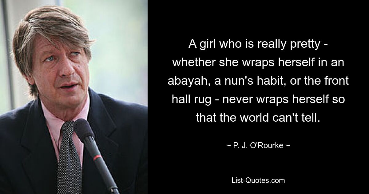 A girl who is really pretty - whether she wraps herself in an abayah, a nun's habit, or the front hall rug - never wraps herself so that the world can't tell. — © P. J. O'Rourke