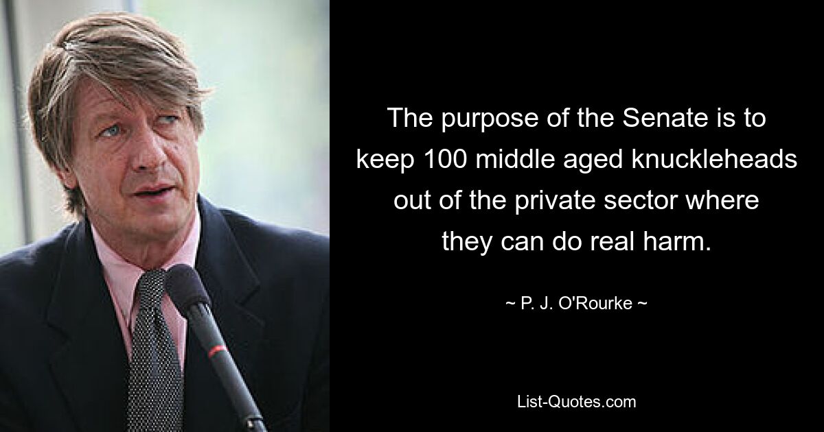 The purpose of the Senate is to keep 100 middle aged knuckleheads out of the private sector where they can do real harm. — © P. J. O'Rourke