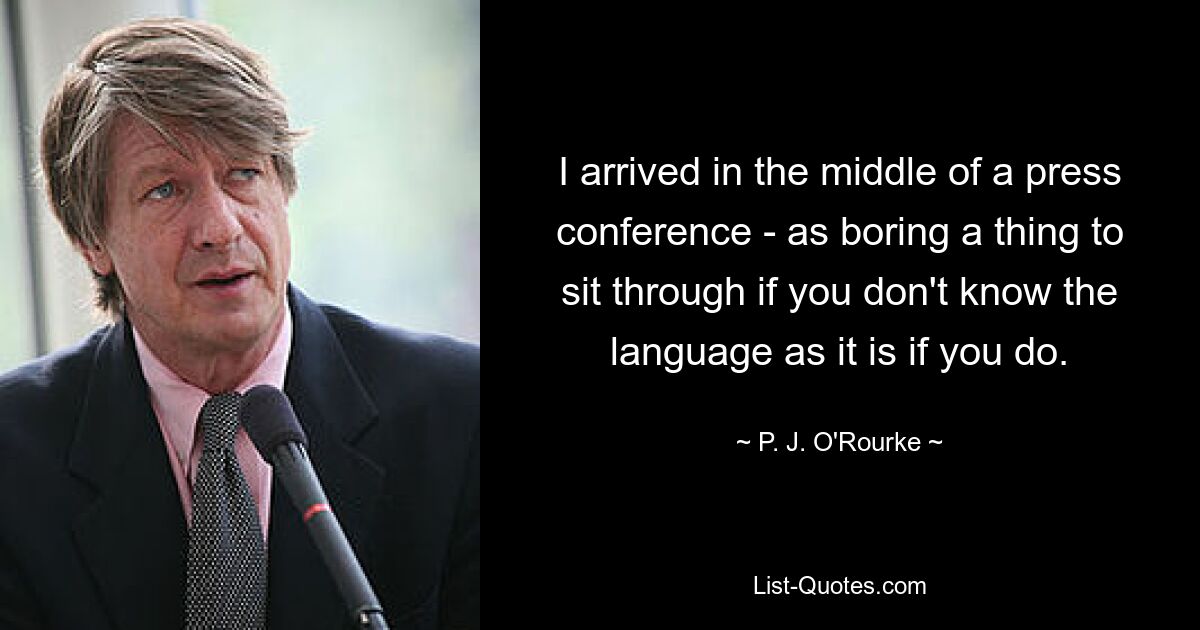 I arrived in the middle of a press conference - as boring a thing to sit through if you don't know the language as it is if you do. — © P. J. O'Rourke