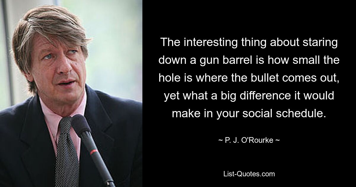 The interesting thing about staring down a gun barrel is how small the hole is where the bullet comes out, yet what a big difference it would make in your social schedule. — © P. J. O'Rourke