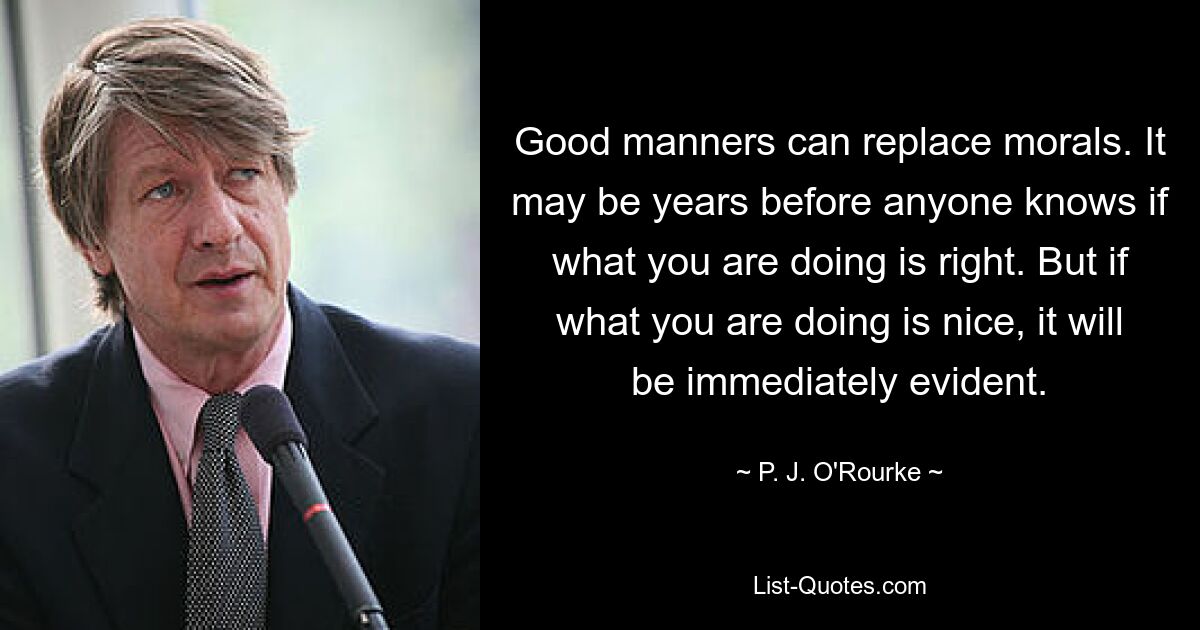 Good manners can replace morals. It may be years before anyone knows if what you are doing is right. But if what you are doing is nice, it will be immediately evident. — © P. J. O'Rourke