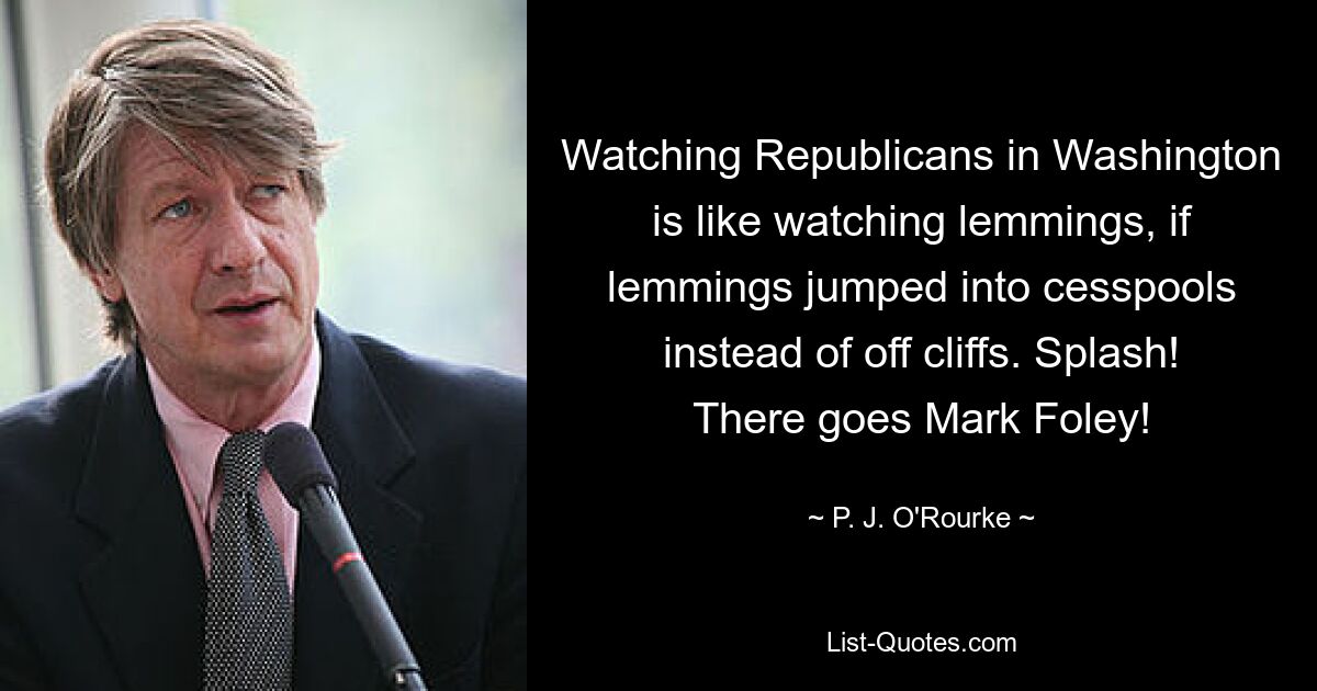 Watching Republicans in Washington is like watching lemmings, if lemmings jumped into cesspools instead of off cliffs. Splash! There goes Mark Foley! — © P. J. O'Rourke