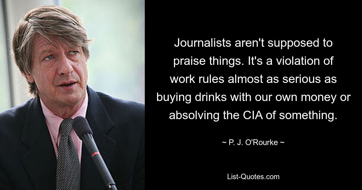 Journalists aren't supposed to praise things. It's a violation of work rules almost as serious as buying drinks with our own money or absolving the CIA of something. — © P. J. O'Rourke