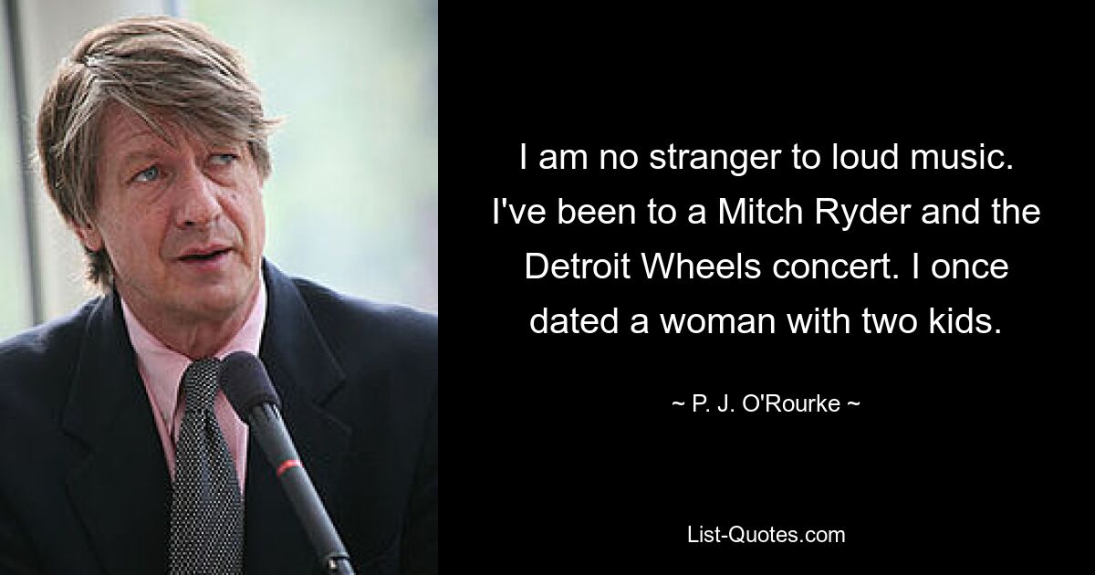 I am no stranger to loud music. I've been to a Mitch Ryder and the Detroit Wheels concert. I once dated a woman with two kids. — © P. J. O'Rourke