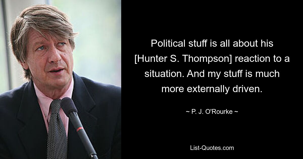 Political stuff is all about his [Hunter S. Thompson] reaction to a situation. And my stuff is much more externally driven. — © P. J. O'Rourke