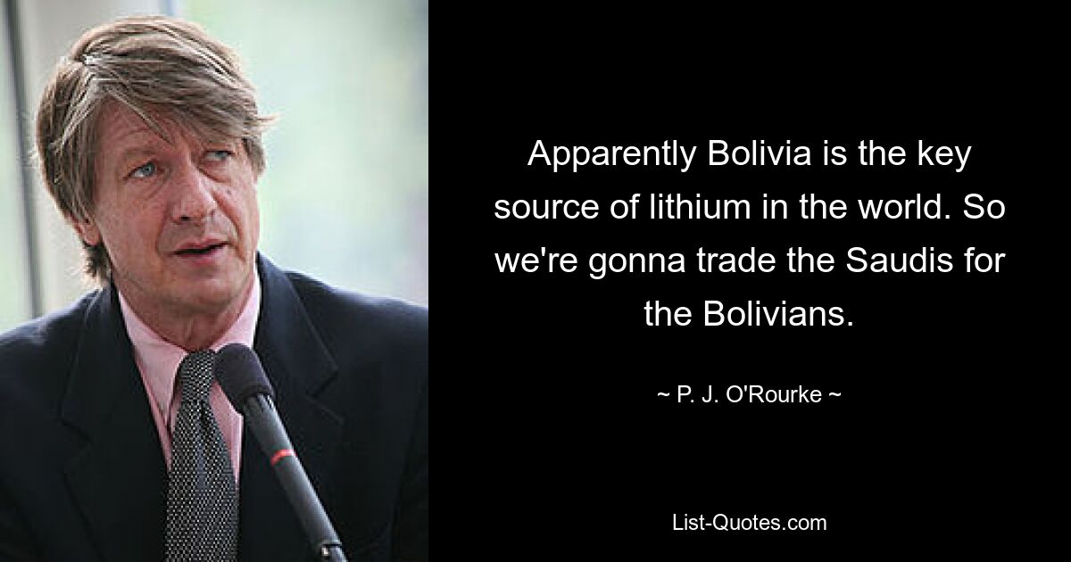 Apparently Bolivia is the key source of lithium in the world. So we're gonna trade the Saudis for the Bolivians. — © P. J. O'Rourke