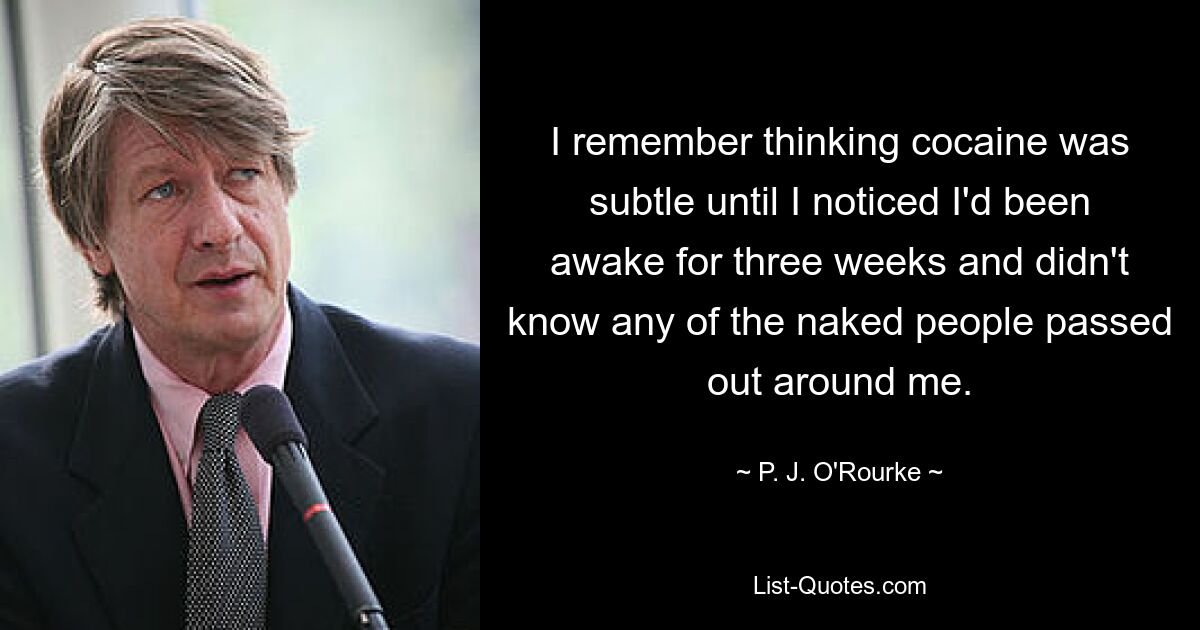 I remember thinking cocaine was subtle until I noticed I'd been awake for three weeks and didn't know any of the naked people passed out around me. — © P. J. O'Rourke