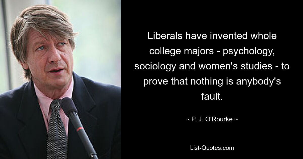 Liberals have invented whole college majors - psychology, sociology and women's studies - to prove that nothing is anybody's fault. — © P. J. O'Rourke