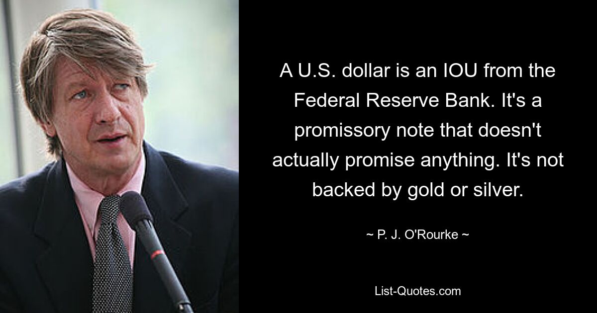 A U.S. dollar is an IOU from the Federal Reserve Bank. It's a promissory note that doesn't actually promise anything. It's not backed by gold or silver. — © P. J. O'Rourke