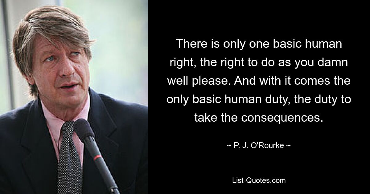 There is only one basic human right, the right to do as you damn well please. And with it comes the only basic human duty, the duty to take the consequences. — © P. J. O'Rourke