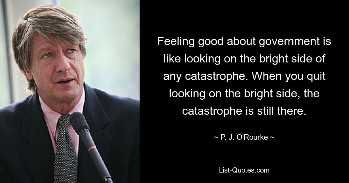 Feeling good about government is like looking on the bright side of any catastrophe. When you quit looking on the bright side, the catastrophe is still there. — © P. J. O'Rourke