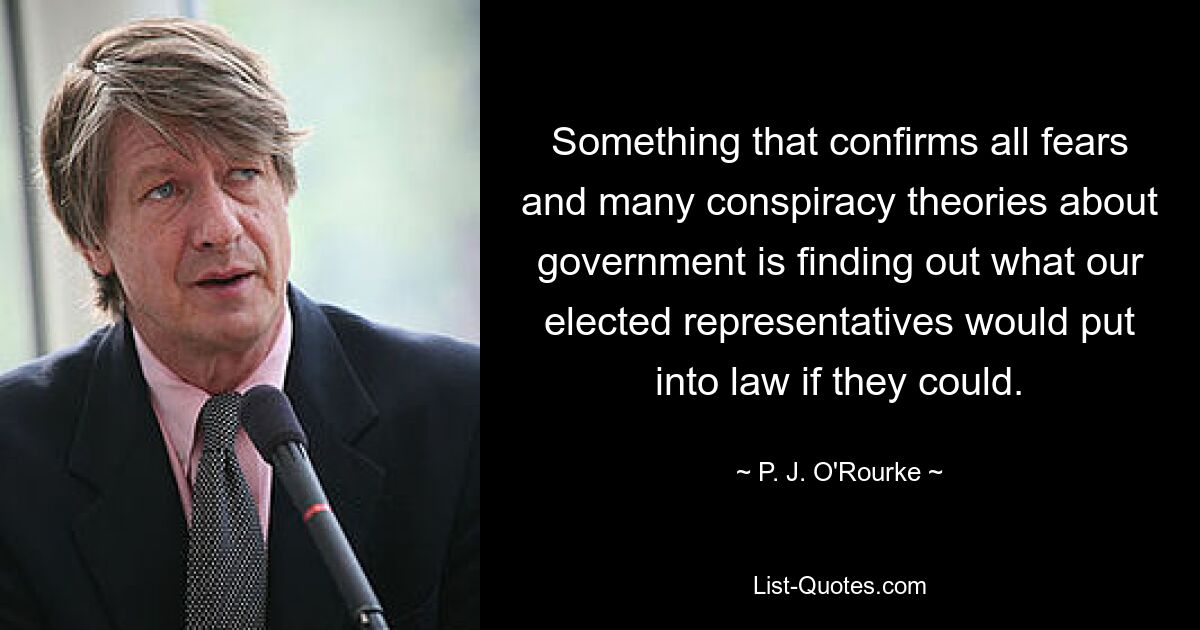 Something that confirms all fears and many conspiracy theories about government is finding out what our elected representatives would put into law if they could. — © P. J. O'Rourke