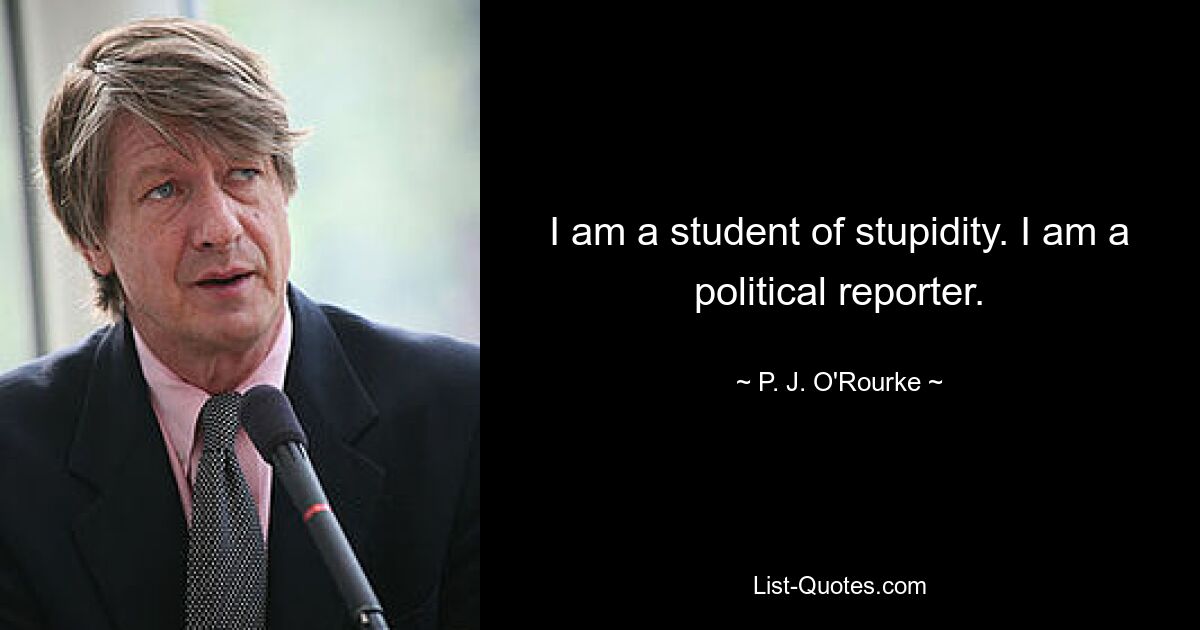 I am a student of stupidity. I am a political reporter. — © P. J. O'Rourke