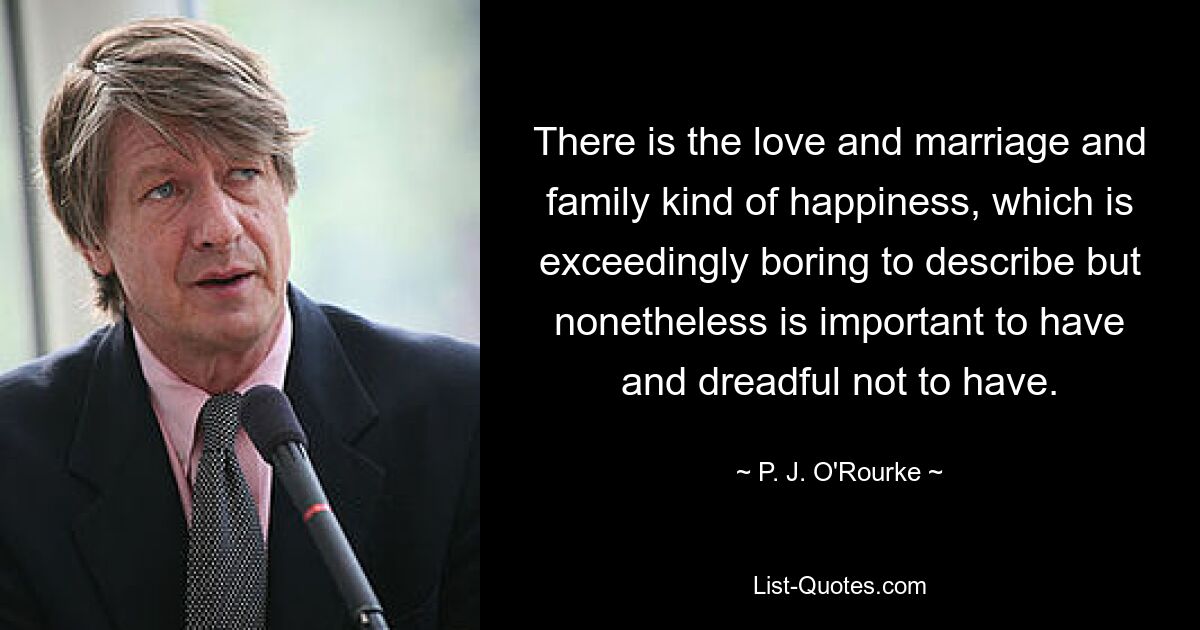 There is the love and marriage and family kind of happiness, which is exceedingly boring to describe but nonetheless is important to have and dreadful not to have. — © P. J. O'Rourke