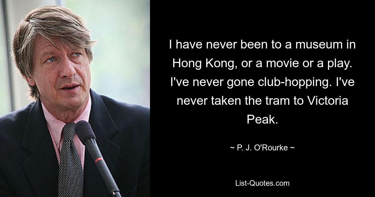 I have never been to a museum in Hong Kong, or a movie or a play. I've never gone club-hopping. I've never taken the tram to Victoria Peak. — © P. J. O'Rourke