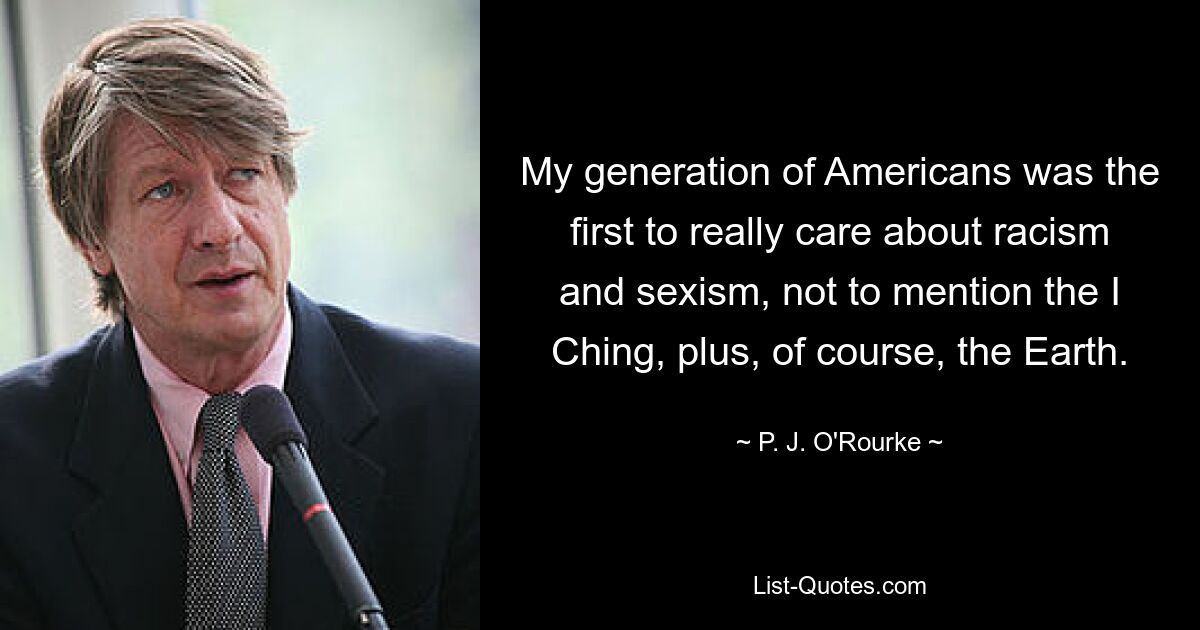 My generation of Americans was the first to really care about racism and sexism, not to mention the I Ching, plus, of course, the Earth. — © P. J. O'Rourke