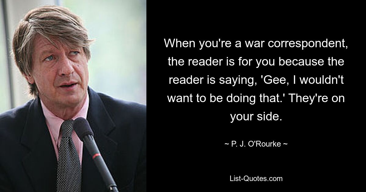 When you're a war correspondent, the reader is for you because the reader is saying, 'Gee, I wouldn't want to be doing that.' They're on your side. — © P. J. O'Rourke