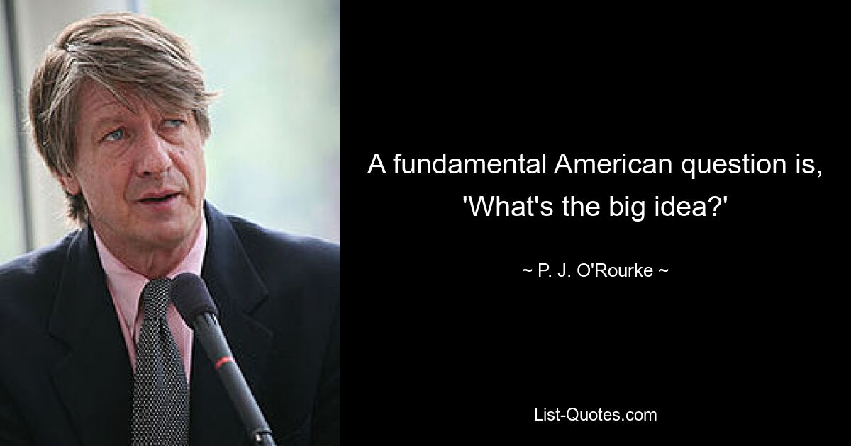 A fundamental American question is, 'What's the big idea?' — © P. J. O'Rourke