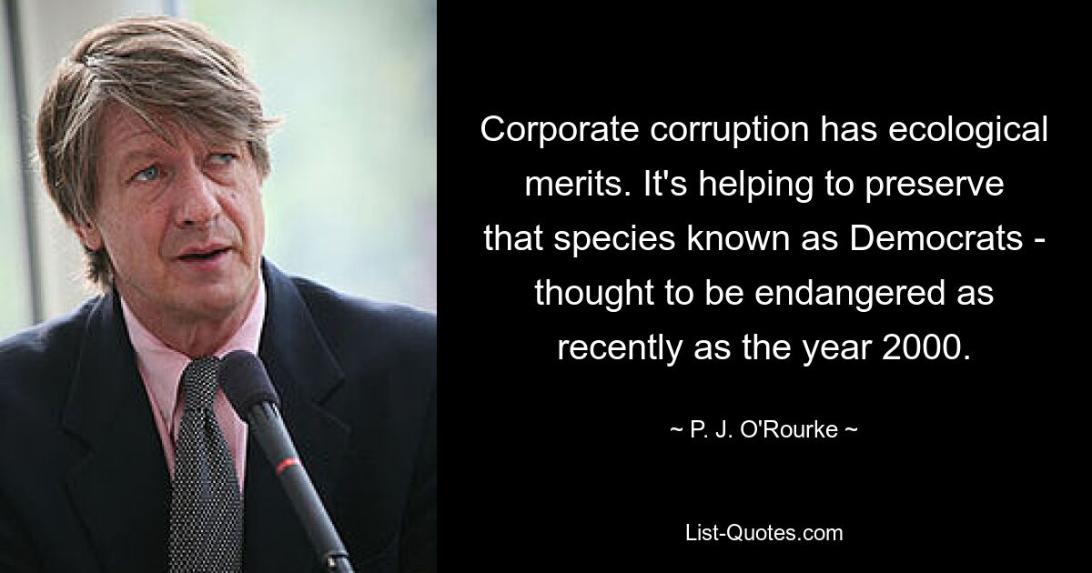 Corporate corruption has ecological merits. It's helping to preserve that species known as Democrats - thought to be endangered as recently as the year 2000. — © P. J. O'Rourke