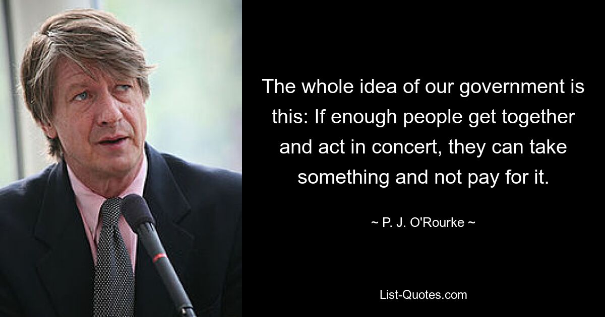 The whole idea of our government is this: If enough people get together and act in concert, they can take something and not pay for it. — © P. J. O'Rourke