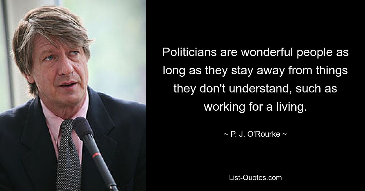 Politicians are wonderful people as long as they stay away from things they don't understand, such as working for a living. — © P. J. O'Rourke