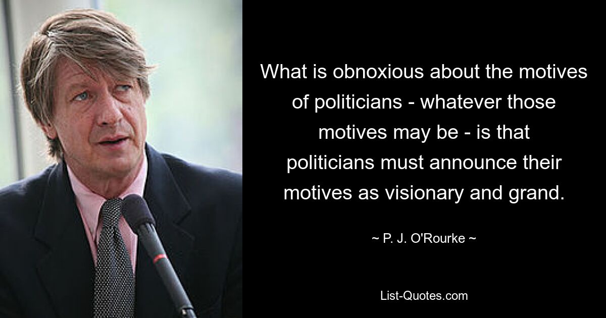 What is obnoxious about the motives of politicians - whatever those motives may be - is that politicians must announce their motives as visionary and grand. — © P. J. O'Rourke