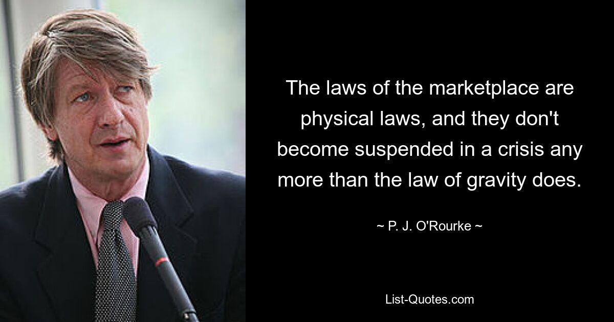 The laws of the marketplace are physical laws, and they don't become suspended in a crisis any more than the law of gravity does. — © P. J. O'Rourke