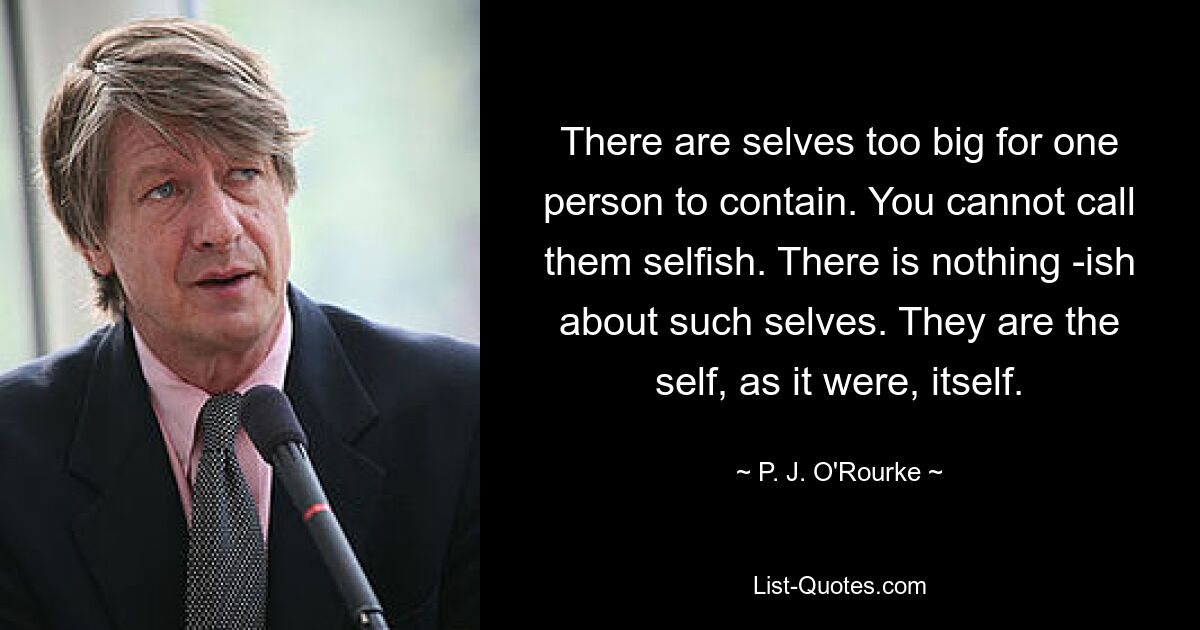 There are selves too big for one person to contain. You cannot call them selfish. There is nothing -ish about such selves. They are the self, as it were, itself. — © P. J. O'Rourke